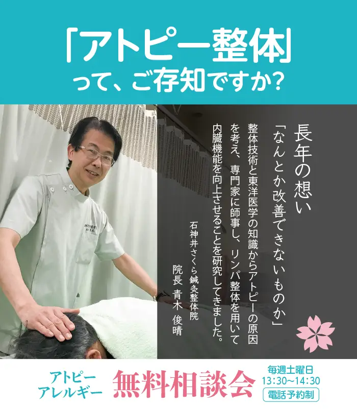 「アトピー整体」って、ご存知ですか？ 長年の想い 「なんとか改善できないものか」 整体技術と東洋医学の知識からアトピーの原因を考え、専門家に師事し、リンパ整体を用いて内臓機能を向上させることを研究してきました。 石神井さくら鍼灸整体院 院長 青木 俊晴 アトピー・アレルギー無料相談会 毎週土曜日13：30〜14：30電話予約制